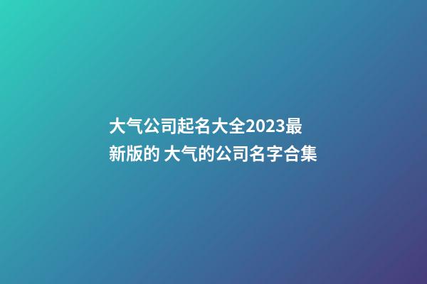 大气公司起名大全2023最新版的 大气的公司名字合集-第1张-公司起名-玄机派